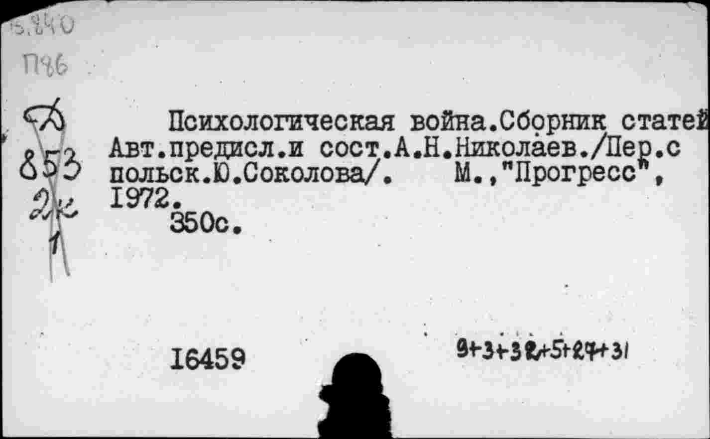 ﻿Психологическая война.Сборник статеЗ Авт.предисл.и сост.А.Н•Николаев./Нер.с польск.Ю.Соколова/.	М.,"Прогресс ,
1972.
350с.
16459
5^1*5^31